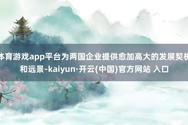 体育游戏app平台为两国企业提供愈加高大的发展契机和远景-kaiyun·开云(中国)官方网站 入口