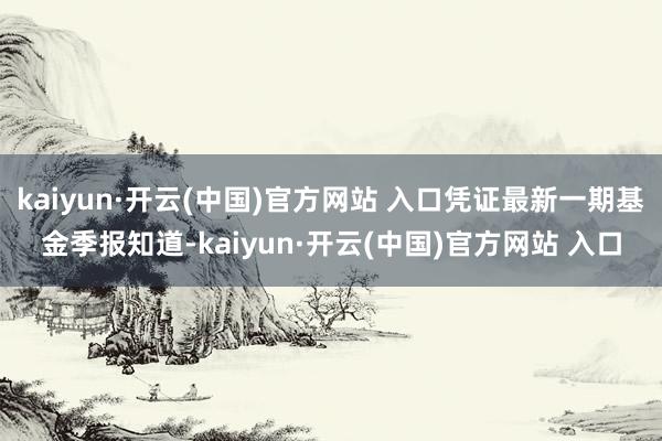 kaiyun·开云(中国)官方网站 入口凭证最新一期基金季报知道-kaiyun·开云(中国)官方网站 入口