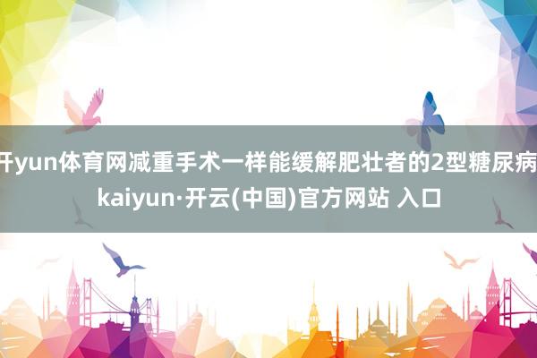 开yun体育网减重手术一样能缓解肥壮者的2型糖尿病-kaiyun·开云(中国)官方网站 入口