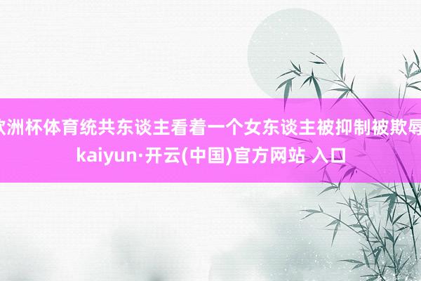 欧洲杯体育统共东谈主看着一个女东谈主被抑制被欺辱-kaiyun·开云(中国)官方网站 入口