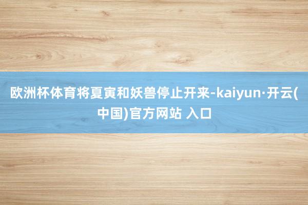 欧洲杯体育将夏寅和妖兽停止开来-kaiyun·开云(中国)官方网站 入口