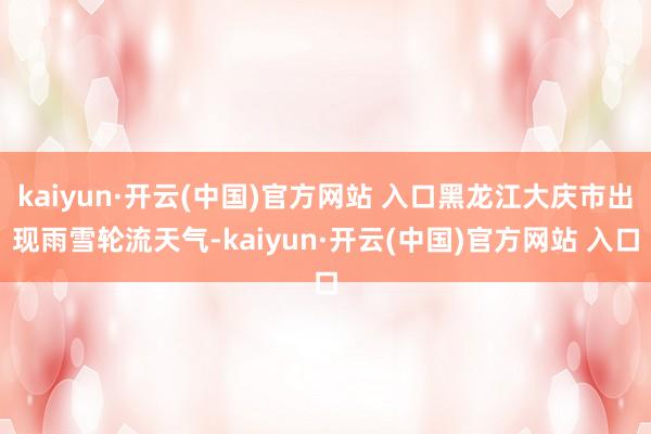 kaiyun·开云(中国)官方网站 入口黑龙江大庆市出现雨雪轮流天气-kaiyun·开云(中国)官方网站 入口