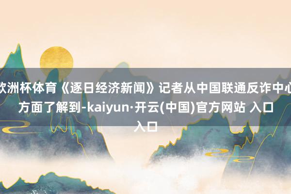 欧洲杯体育《逐日经济新闻》记者从中国联通反诈中心方面了解到-kaiyun·开云(中国)官方网站 入口