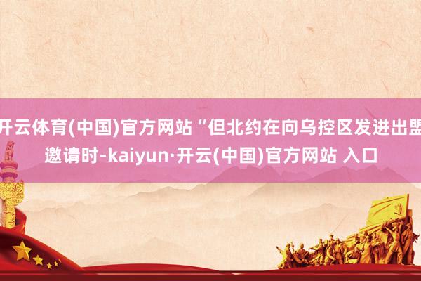 开云体育(中国)官方网站“但北约在向乌控区发进出盟邀请时-kaiyun·开云(中国)官方网站 入口