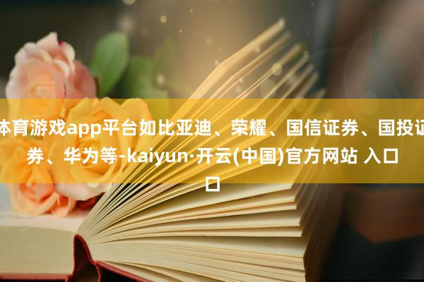 体育游戏app平台如比亚迪、荣耀、国信证券、国投证券、华为等-kaiyun·开云(中国)官方网站 入口
