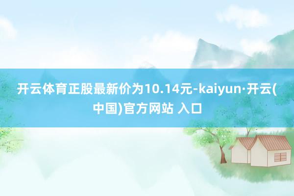 开云体育正股最新价为10.14元-kaiyun·开云(中国)官方网站 入口