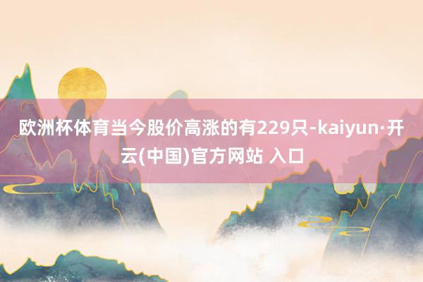 欧洲杯体育当今股价高涨的有229只-kaiyun·开云(中国)官方网站 入口