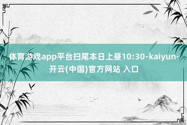 体育游戏app平台扫尾本日上昼10:30-kaiyun·开云(中国)官方网站 入口