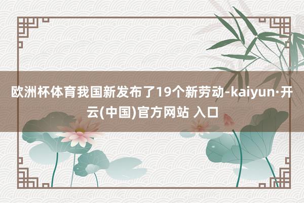 欧洲杯体育我国新发布了19个新劳动-kaiyun·开云(中国)官方网站 入口