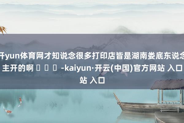 开yun体育网才知说念很多打印店皆是湖南娄底东说念主开的啊 ​​​-kaiyun·开云(中国)官方网站 入口