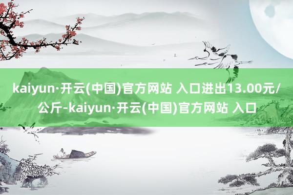 kaiyun·开云(中国)官方网站 入口进出13.00元/公斤-kaiyun·开云(中国)官方网站 入口