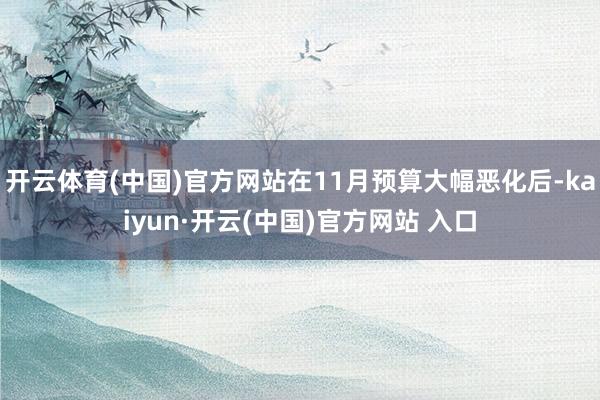 开云体育(中国)官方网站在11月预算大幅恶化后-kaiyun·开云(中国)官方网站 入口