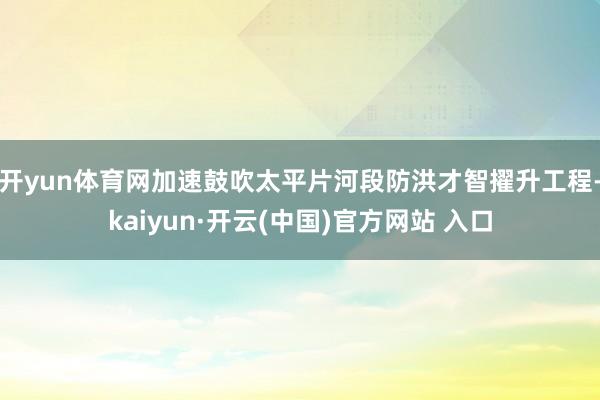 开yun体育网加速鼓吹太平片河段防洪才智擢升工程-kaiyun·开云(中国)官方网站 入口