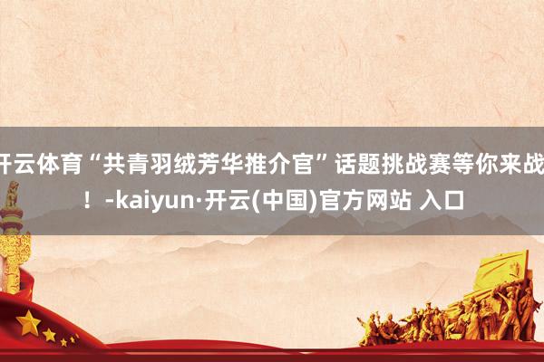 开云体育“共青羽绒芳华推介官”话题挑战赛等你来战！！-kaiyun·开云(中国)官方网站 入口
