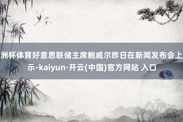 欧洲杯体育好意思联储主席鲍威尔昨日在新闻发布会上默示-kaiyun·开云(中国)官方网站 入口