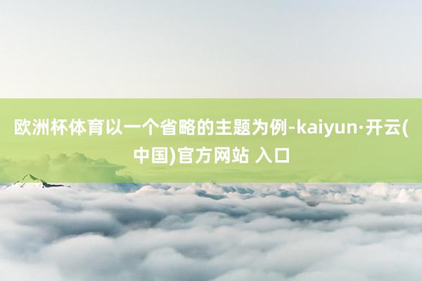 欧洲杯体育以一个省略的主题为例-kaiyun·开云(中国)官方网站 入口