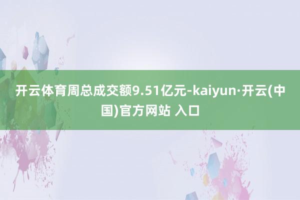 开云体育周总成交额9.51亿元-kaiyun·开云(中国)官方网站 入口
