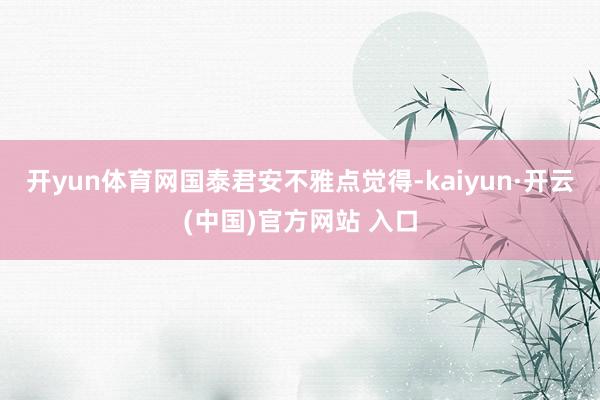 开yun体育网　　国泰君安不雅点觉得-kaiyun·开云(中国)官方网站 入口