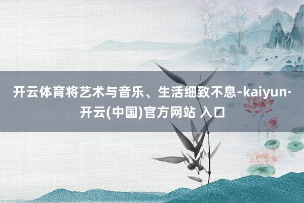 开云体育将艺术与音乐、生活细致不息-kaiyun·开云(中国)官方网站 入口