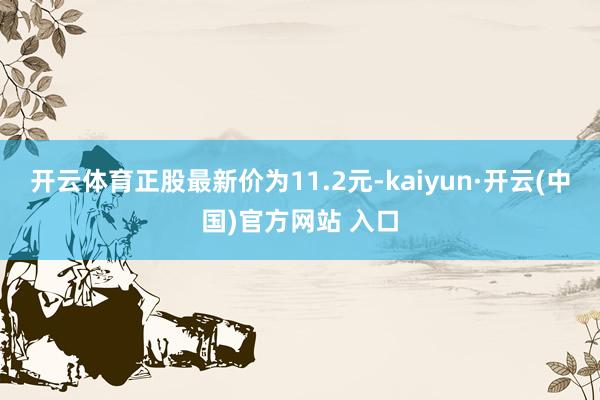 开云体育正股最新价为11.2元-kaiyun·开云(中国)官方网站 入口