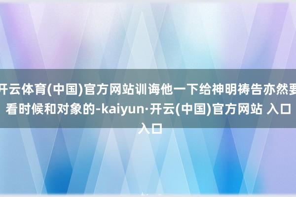 开云体育(中国)官方网站训诲他一下给神明祷告亦然要看时候和对象的-kaiyun·开云(中国)官方网站 入口