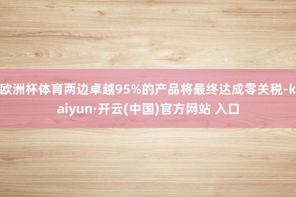 欧洲杯体育两边卓越95%的产品将最终达成零关税-kaiyun·开云(中国)官方网站 入口