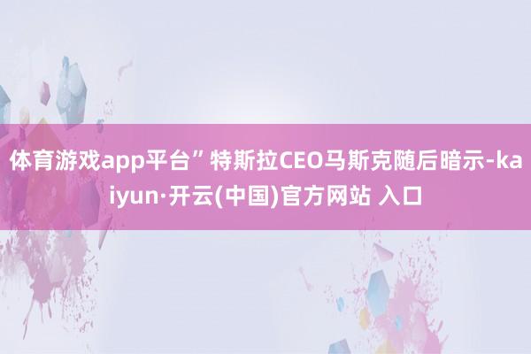 体育游戏app平台” 特斯拉CEO马斯克随后暗示-kaiyun·开云(中国)官方网站 入口