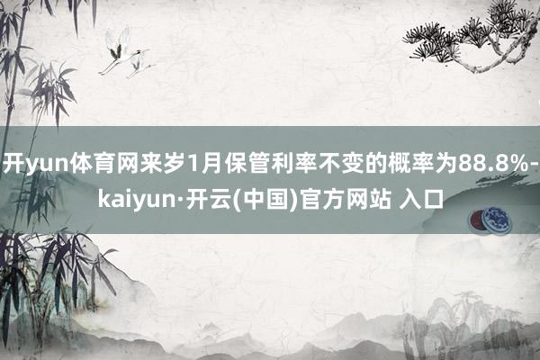 开yun体育网来岁1月保管利率不变的概率为88.8%-kaiyun·开云(中国)官方网站 入口