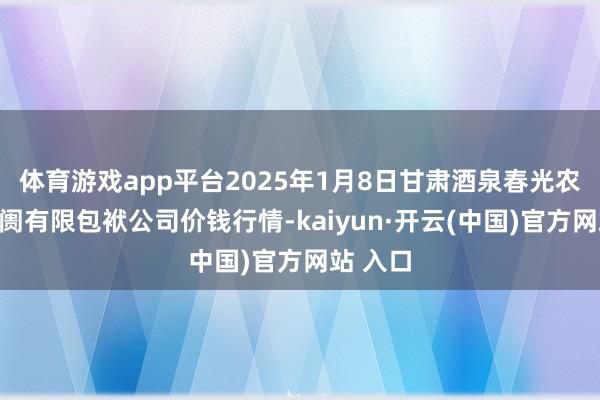 体育游戏app平台2025年1月8日甘肃酒泉春光农家具阛阓有限包袱公司价钱行情-kaiyun·开云(中国)官方网站 入口