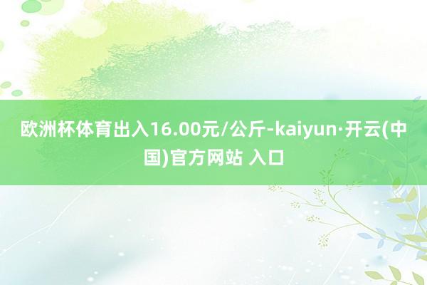 欧洲杯体育出入16.00元/公斤-kaiyun·开云(中国)官方网站 入口