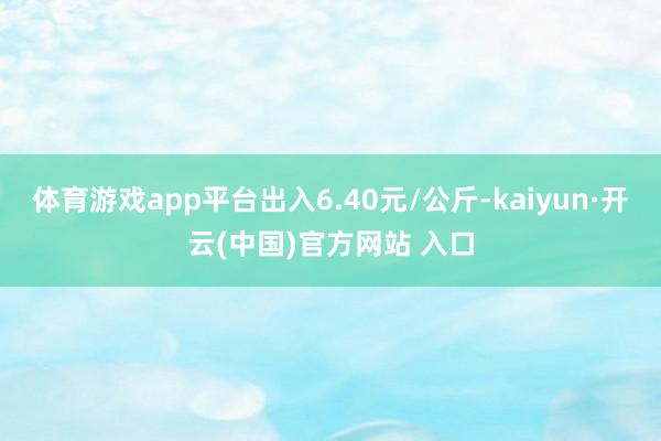 体育游戏app平台出入6.40元/公斤-kaiyun·开云(中国)官方网站 入口
