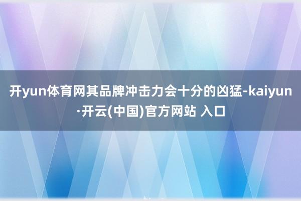 开yun体育网其品牌冲击力会十分的凶猛-kaiyun·开云(中国)官方网站 入口
