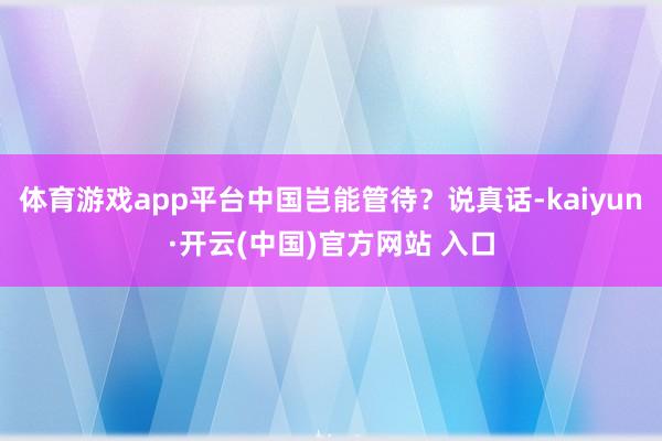 体育游戏app平台中国岂能管待？说真话-kaiyun·开云(中国)官方网站 入口