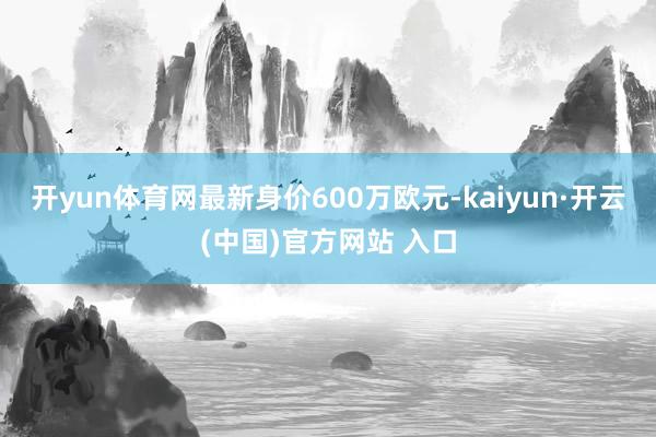 开yun体育网最新身价600万欧元-kaiyun·开云(中国)官方网站 入口