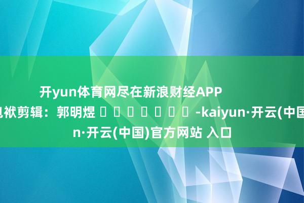 开yun体育网尽在新浪财经APP            						包袱剪辑：郭明煜 							-kaiyun·开云(中国)官方网站 入口