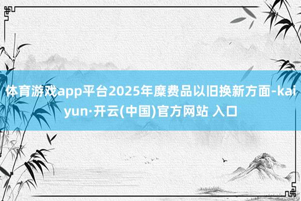 体育游戏app平台2025年糜费品以旧换新方面-kaiyun·开云(中国)官方网站 入口