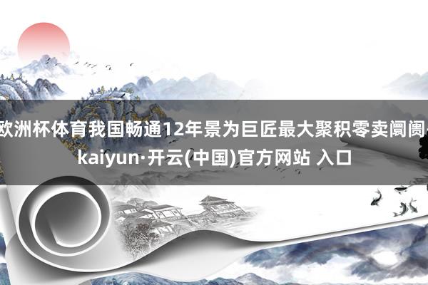 欧洲杯体育我国畅通12年景为巨匠最大聚积零卖阛阓-kaiyun·开云(中国)官方网站 入口