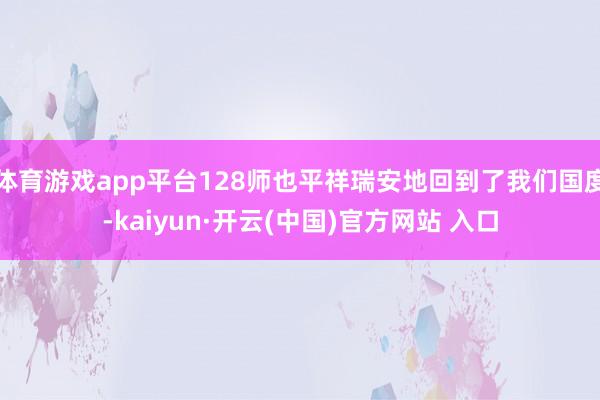 体育游戏app平台128师也平祥瑞安地回到了我们国度-kaiyun·开云(中国)官方网站 入口