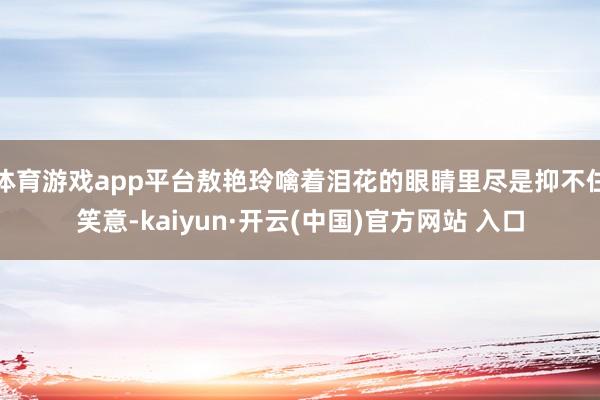 体育游戏app平台敖艳玲噙着泪花的眼睛里尽是抑不住笑意-kaiyun·开云(中国)官方网站 入口