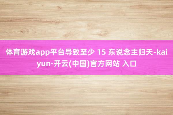 体育游戏app平台导致至少 15 东说念主归天-kaiyun·开云(中国)官方网站 入口