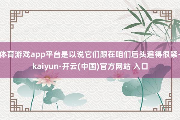 体育游戏app平台是以说它们跟在咱们后头追得很紧-kaiyun·开云(中国)官方网站 入口