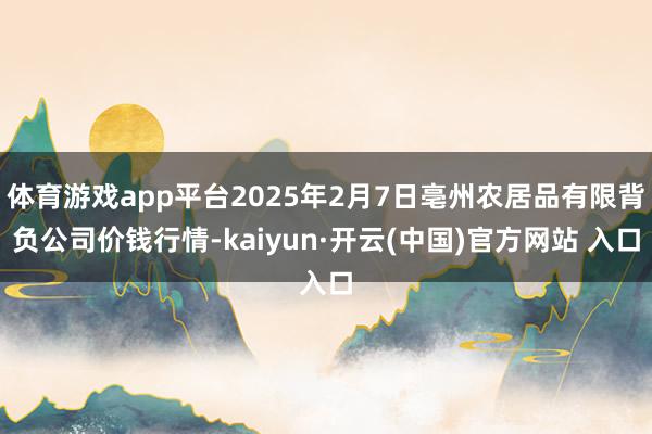 体育游戏app平台2025年2月7日亳州农居品有限背负公司价钱行情-kaiyun·开云(中国)官方网站 入口
