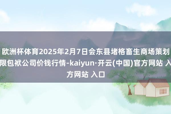 欧洲杯体育2025年2月7日会东县堵格畜生商场策划有限包袱公司价钱行情-kaiyun·开云(中国)官方网站 入口