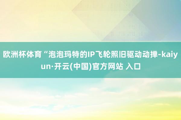 欧洲杯体育“泡泡玛特的IP飞轮照旧驱动动掸-kaiyun·开云(中国)官方网站 入口