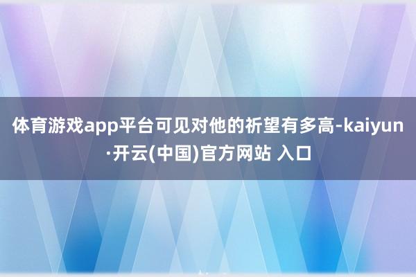 体育游戏app平台可见对他的祈望有多高-kaiyun·开云(中国)官方网站 入口