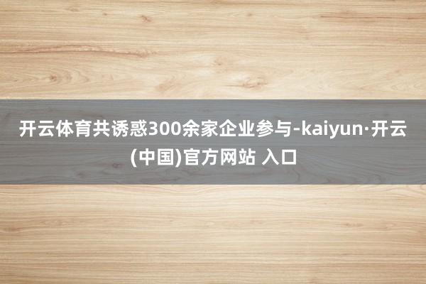 开云体育共诱惑300余家企业参与-kaiyun·开云(中国)官方网站 入口