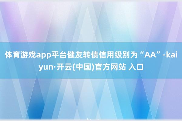 体育游戏app平台健友转债信用级别为“AA”-kaiyun·开云(中国)官方网站 入口