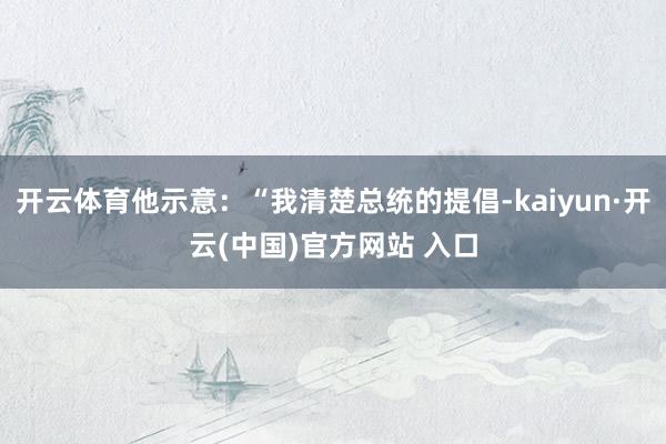开云体育他示意：“我清楚总统的提倡-kaiyun·开云(中国)官方网站 入口