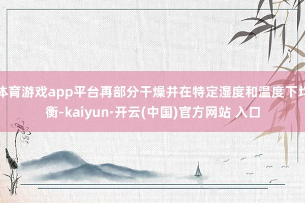 体育游戏app平台再部分干燥并在特定湿度和温度下均衡-kaiyun·开云(中国)官方网站 入口