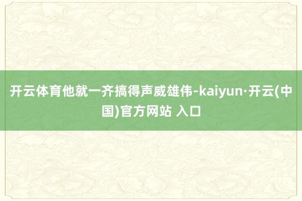 开云体育他就一齐搞得声威雄伟-kaiyun·开云(中国)官方网站 入口